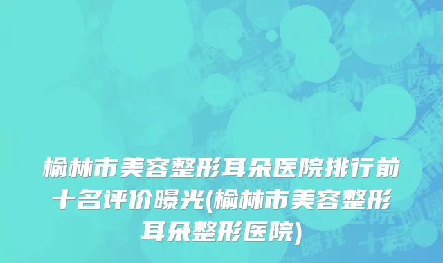 榆林市美容整形耳朵医院排行前十名评价曝光(榆林市美容整形耳朵整形医院)