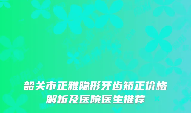 韶关市正雅隐形牙齿矫正价格解析及医院医生推荐