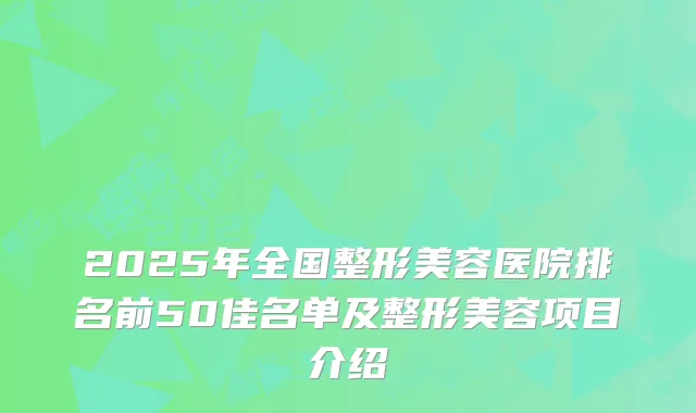 2025年全国整形美容医院排名前50佳名单及整形美容项目介绍