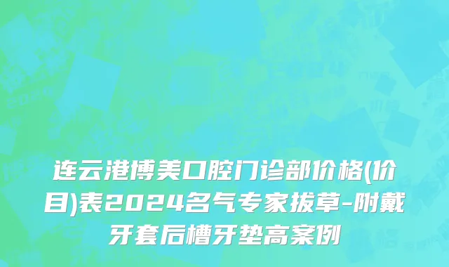 连云港博美口腔门诊部价格(价目)表2024名气专家拔草-附戴牙套后槽牙垫高案例
