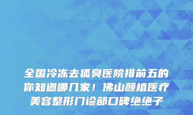 全国冷冻去狐臭医院排前五的你知道哪几家！佛山颜植医疗美容整形门诊部口碑绝绝子