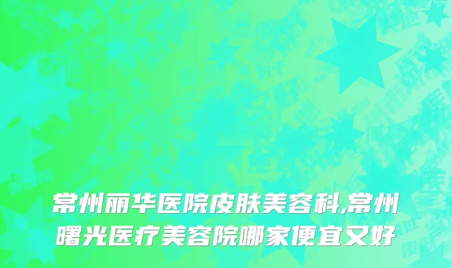 常州丽华医院皮肤美容科,常州曙光医疗美容院哪家便宜又好