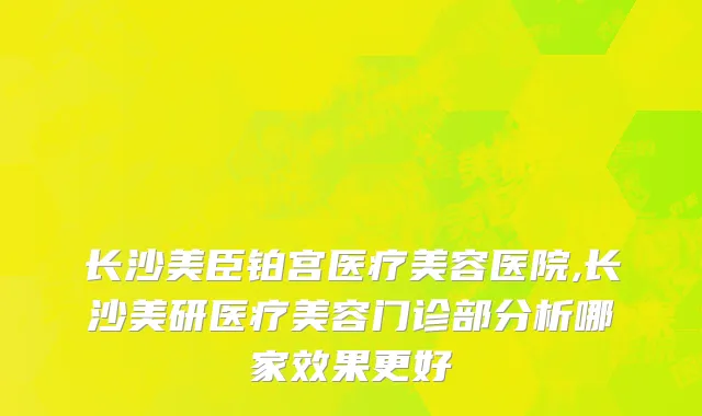 长沙美臣铂宫医疗美容医院,长沙美研医疗美容门诊部分析哪家效果更好