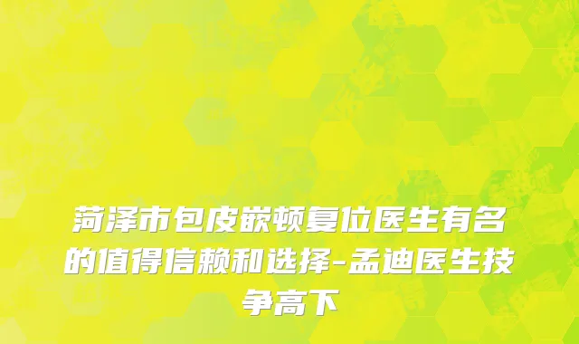 菏泽市包皮嵌顿复位医生有名的值得信赖和选择-孟迪医生技争高下