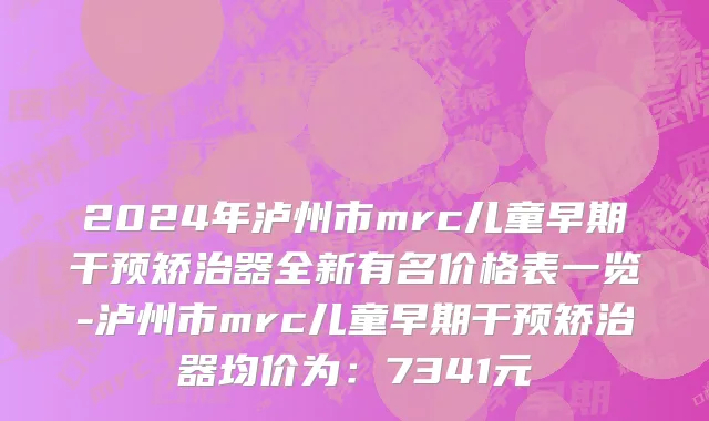 2024年泸州市mrc儿童早期干预矫治器全新有名价格表一览-泸州市mrc儿童早期干预矫治器均价为：7341元