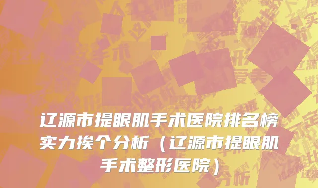 辽源市提眼肌手术医院排名榜实力挨个分析（辽源市提眼肌手术整形医院）