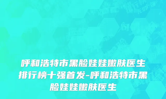 呼和浩特市黑脸娃娃嫩肤医生排行榜十强首发-呼和浩特市黑脸娃娃嫩肤医生