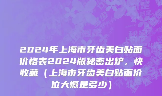 2024年上海市牙齿美白贴面价格表2024版秘密出炉，快收藏（上海市牙齿美白贴面价位大概是多少）