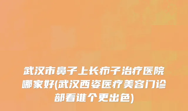 武汉市鼻子上长疖子治疗医院哪家好(武汉西姿医疗美容门诊部看谁个更出色)