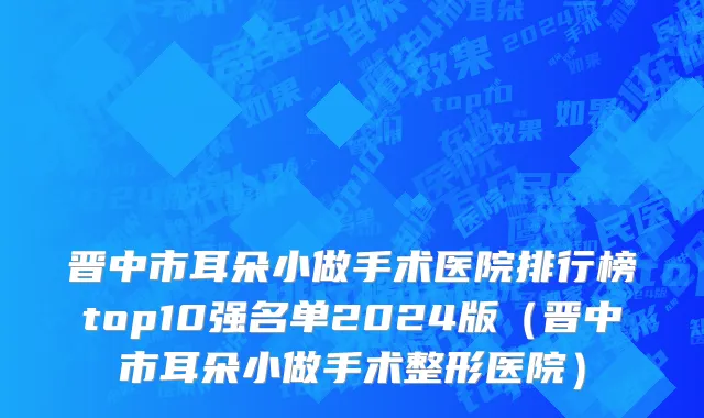 晋中市耳朵小做手术医院排行榜top10强名单2024版（晋中市耳朵小做手术整形医院）