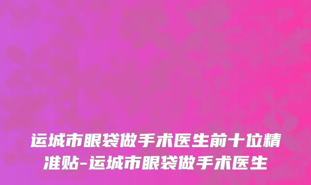 运城市眼袋做手术医生前十位精准贴-运城市眼袋做手术医生