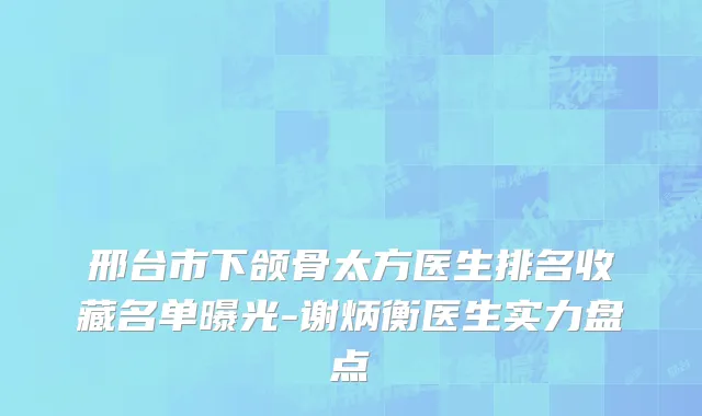 邢台市下颌骨太方医生排名收藏名单曝光-谢炳衡医生实力盘点