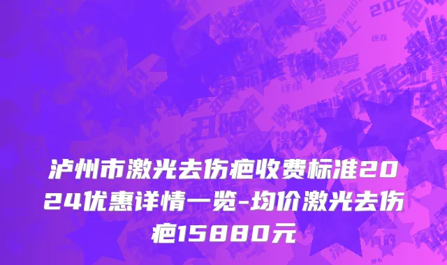 泸州市激光去伤疤收费标准2024优惠详情一览-均价激光去伤疤15880元