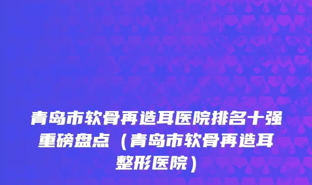青岛市软骨再造耳医院排名十强重磅盘点（青岛市软骨再造耳整形医院）