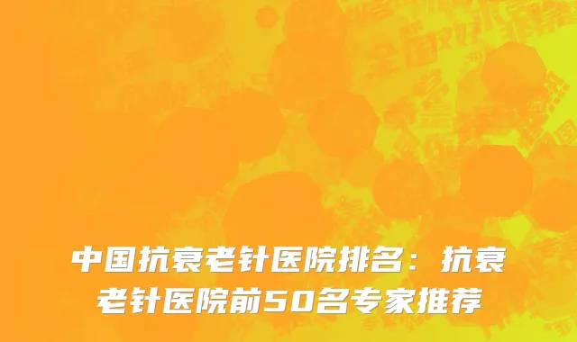 中国抗衰老针医院排名：抗衰老针医院前50名专家推荐