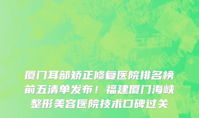 厦门耳部矫正修复医院排名榜前五清单发布!福建厦门海峡整形美容医院技术口碑过关
