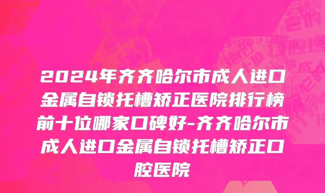 2024年齐齐哈尔市成人进口金属自锁托槽矫正医院排行榜前十位哪家口碑好-齐齐哈尔市成人进口金属自锁托槽矫正口腔医院