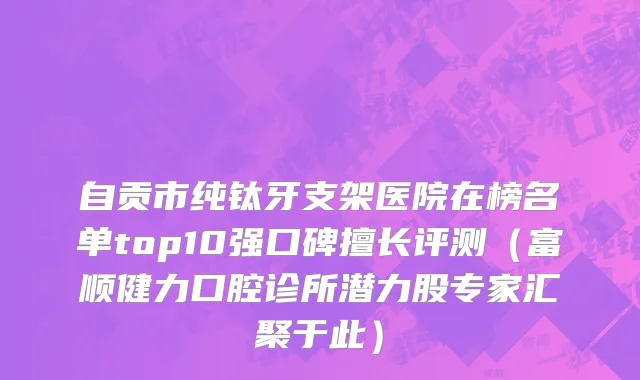 自贡市纯钛牙支架医院在榜名单top10强口碑擅长评测（富顺健力口腔诊所潜力股专家汇聚于此）