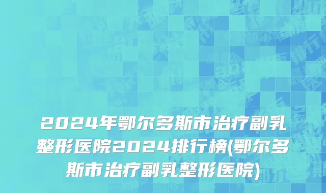 2024年鄂尔多斯市治疗副乳整形医院2024排行榜(鄂尔多斯市治疗副乳整形医院)