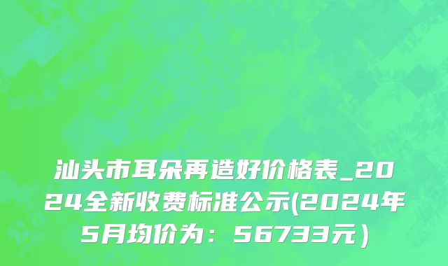 汕头市耳朵再造好价格表_2024全新收费标准公示(2024年5月均价为：56733元）