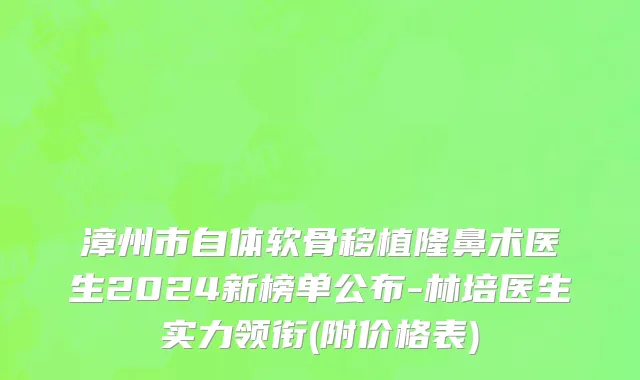 漳州市自体软骨移植隆鼻术医生2024新榜单公布-林培医生实力领衔(附价格表)