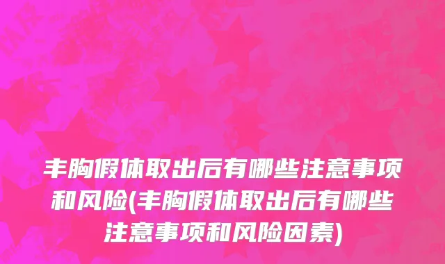 丰胸假体取出后有哪些注意事项和风险(丰胸假体取出后有哪些注意事项和风险因素)