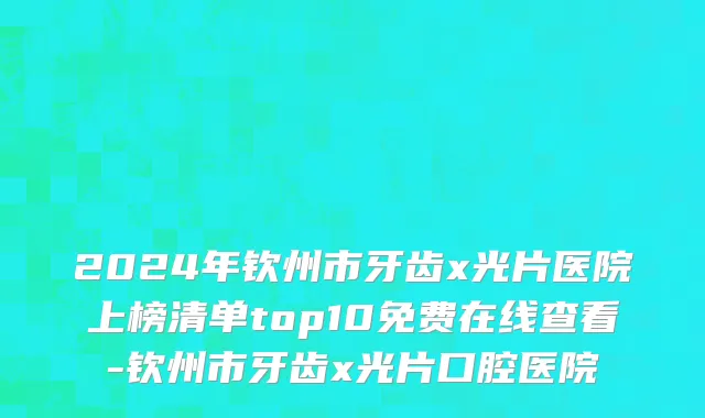 2024年钦州市牙齿x光片医院上榜清单top10免费在线查看-钦州市牙齿x光片口腔医院