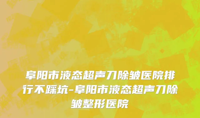 阜阳市液态超声刀除皱医院排行不踩坑-阜阳市液态超声刀除皱整形医院