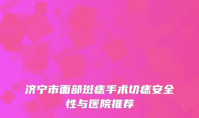 济宁市面部斑痣手术切痣安全性与医院推荐