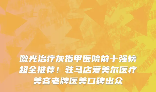 激光治疗灰指甲医院前十强榜超全推荐！驻马店爱美尔医疗美容老牌医美口碑出众