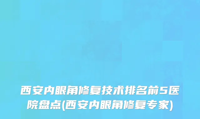 西安内眼角修复技术排名前5医院盘点(西安内眼角修复专家)