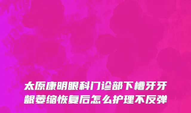 太原康明眼科门诊部下槽牙牙龈萎缩恢复后怎么护理不反弹