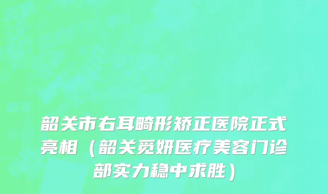 韶关市右耳畸形矫正医院正式亮相（韶关觅妍医疗美容门诊部实力稳中求胜）
