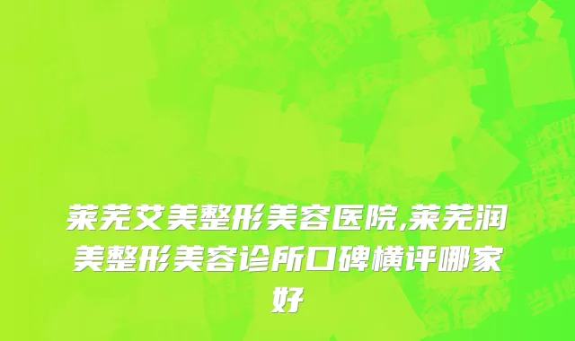 莱芜艾美整形美容医院,莱芜润美整形美容诊所口碑横评哪家好