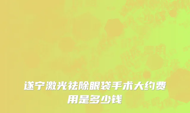 遂宁激光祛除眼袋手术大约费用是多少钱