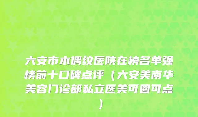 六安市木偶纹医院在榜名单强榜前十口碑点评（六安美南华美容门诊部私立医美可圈可点）