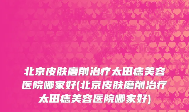 北京皮肤磨削治疗太田痣美容医院哪家好(北京皮肤磨削治疗太田痣美容医院哪家好)