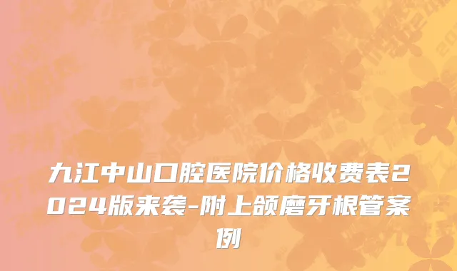 九江中山口腔医院价格收费表2024版来袭-附上颌磨牙根管案例
