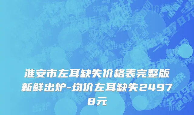 淮安市左耳缺失价格表完整版新鲜出炉-均价左耳缺失24978元