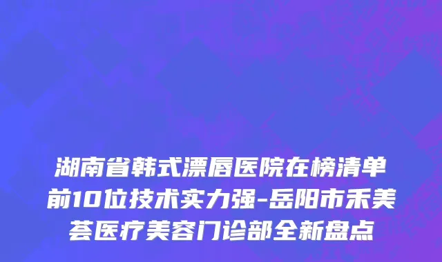 湖南省韩式漂唇医院在榜清单前10位技术实力强-岳阳市禾美荟医疗美容门诊部全新盘点
