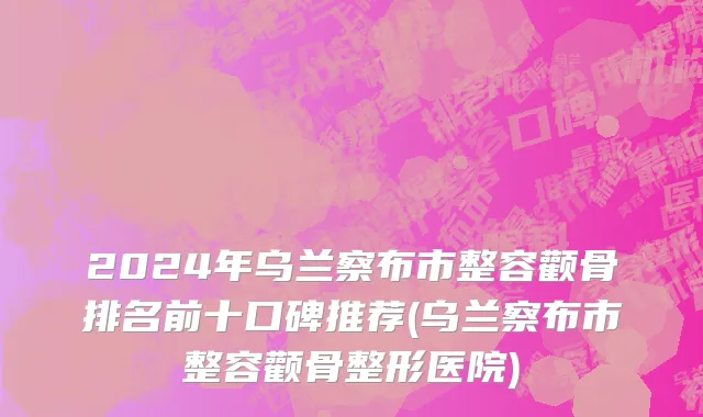 2024年乌兰察布市整容颧骨排名前十口碑推荐(乌兰察布市整容颧骨整形医院)