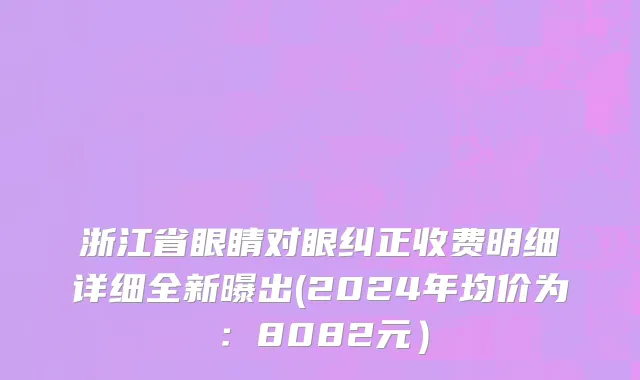 浙江省眼睛对眼纠正收费明细详细全新曝出(2024年均价为：8082元）