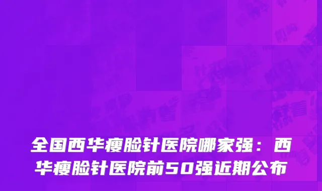 全国西华瘦脸针医院哪家强：西华瘦脸针医院前50强近期公布