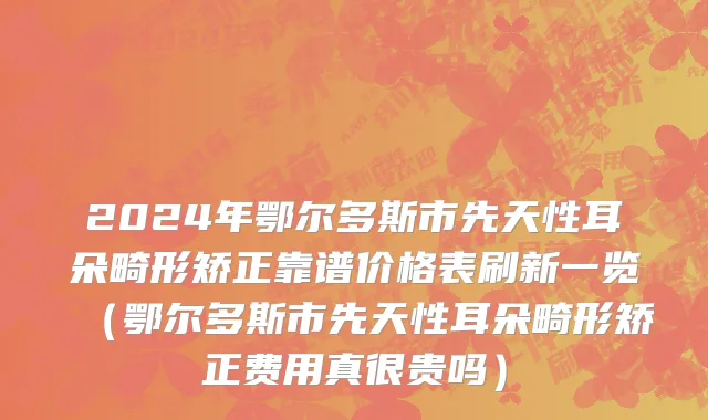 2024年鄂尔多斯市先天性耳朵畸形矫正靠谱价格表刷新一览（鄂尔多斯市先天性耳朵畸形矫正费用真很贵吗）
