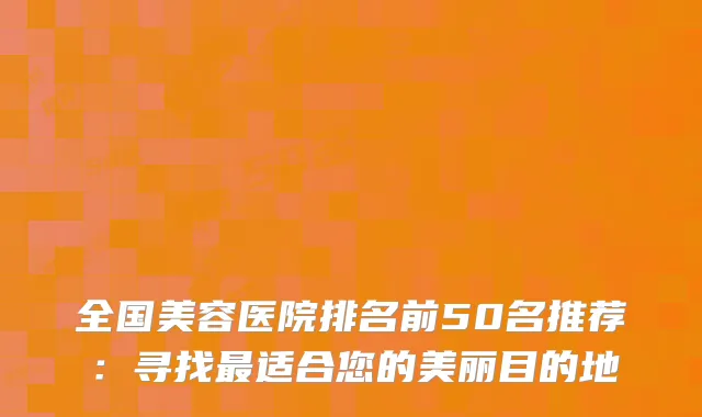 全国美容医院排名前50名推荐：寻找最适合您的美丽目的地