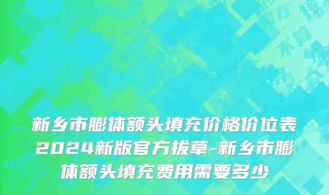 新乡市膨体额头填充价格价位表2024新版官方拔草-新乡市膨体额头填充费用需要多少