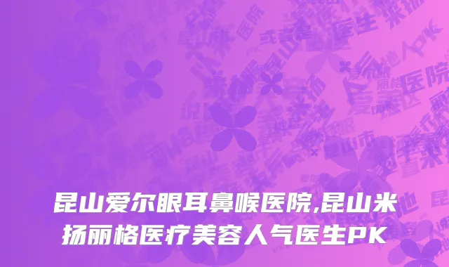 昆山爱尔眼耳鼻喉医院,昆山米扬丽格医疗美容人气医生PK