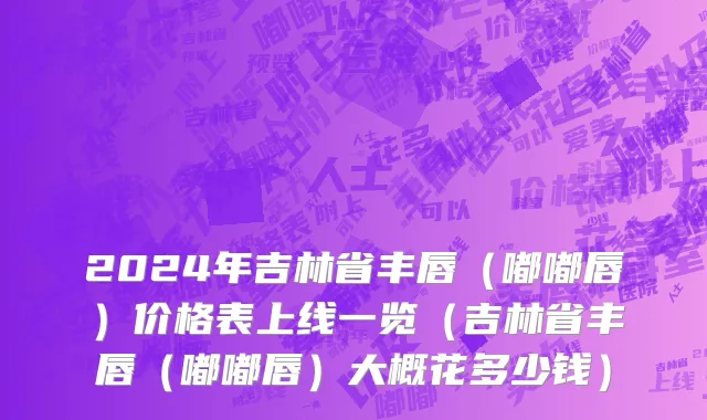 2024年吉林省丰唇（嘟嘟唇）价格表上线一览（吉林省丰唇（嘟嘟唇）大概花多少钱）