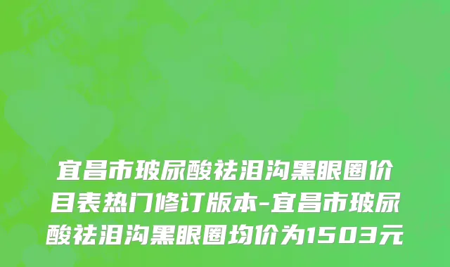 宜昌市玻尿酸祛泪沟黑眼圈价目表热门修订版本-宜昌市玻尿酸祛泪沟黑眼圈均价为1503元