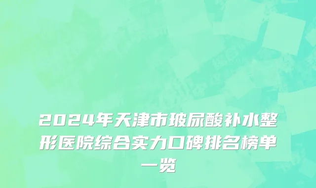 2024年天津市玻尿酸补水整形医院综合实力口碑排名榜单一览
